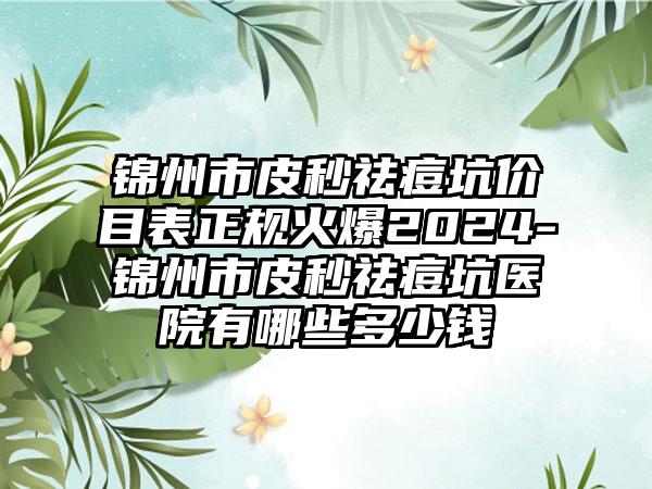 锦州市皮秒祛痘坑价目表正规火爆2024-锦州市皮秒祛痘坑医院有哪些多少钱