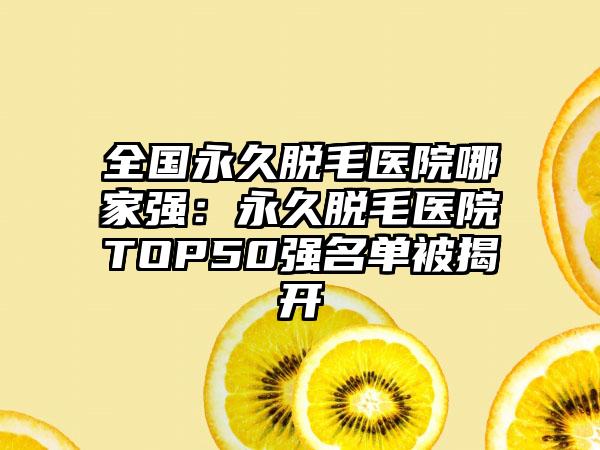 全国永久脱毛医院哪家强：永久脱毛医院TOP50强名单被揭开