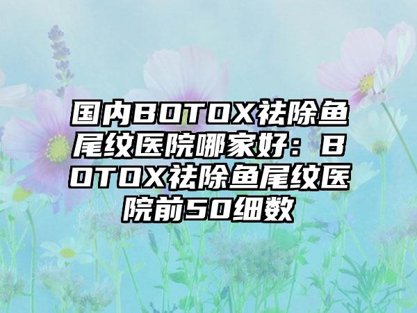 国内BOTOX祛除鱼尾纹医院哪家好：BOTOX祛除鱼尾纹医院前50细数