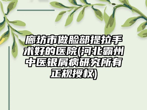 廊坊市做脸部提拉手术好的医院(河北霸州中医银屑病研究所有正规授权)