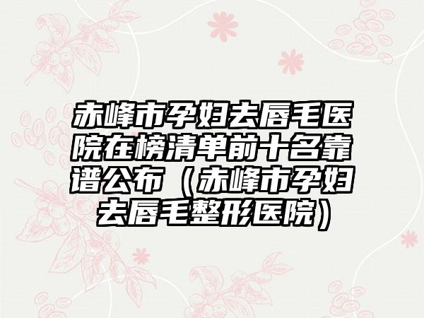 赤峰市孕妇去唇毛医院在榜清单前十名靠谱公布（赤峰市孕妇去唇毛整形医院）