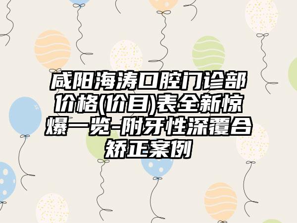 咸阳海涛口腔门诊部价格(价目)表全新惊爆一览-附牙性深覆合矫正案例