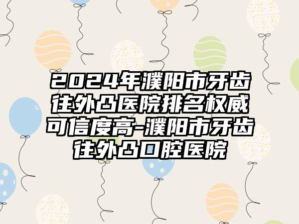 2024年濮阳市牙齿往外凸医院排名权威可信度高-濮阳市牙齿往外凸口腔医院