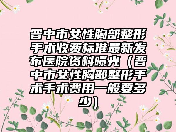 晋中市女性胸部整形手术收费标准最新发布医院资料曝光（晋中市女性胸部整形手术手术费用一般要多少）