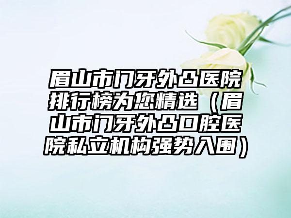 眉山市门牙外凸医院排行榜为您精选（眉山市门牙外凸口腔医院私立机构强势入围）