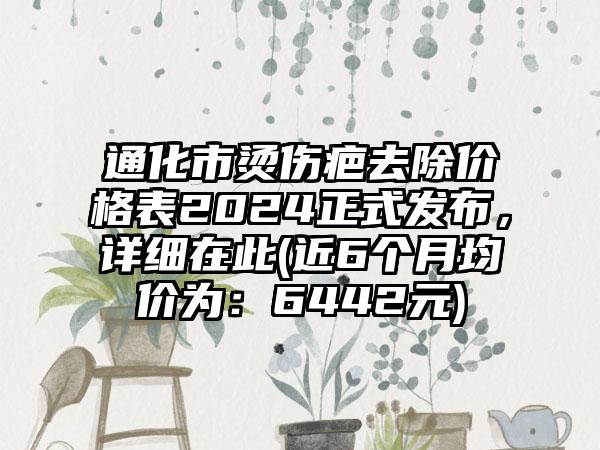 通化市烫伤疤去除价格表2024正式发布，详细在此(近6个月均价为：6442元)