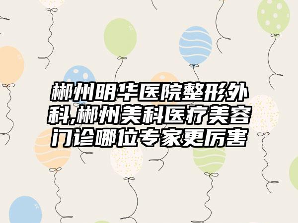 郴州明华医院整形外科,郴州美科医疗美容门诊哪位专家更厉害