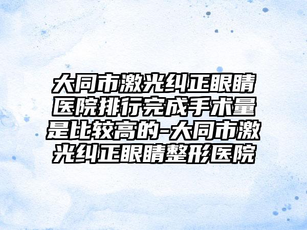 大同市激光纠正眼睛医院排行完成手术量是比较高的-大同市激光纠正眼睛整形医院