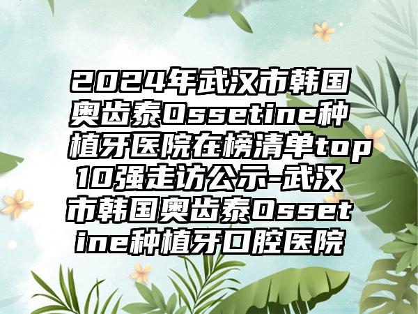 2024年武汉市韩国奥齿泰Ossetine种植牙医院在榜清单top10强走访公示-武汉市韩国奥齿泰Ossetine种植牙口腔医院