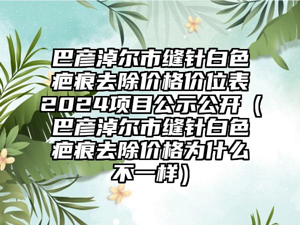 巴彦淖尔市缝针白色疤痕去除价格价位表2024项目公示公开（巴彦淖尔市缝针白色疤痕去除价格为什么不一样）