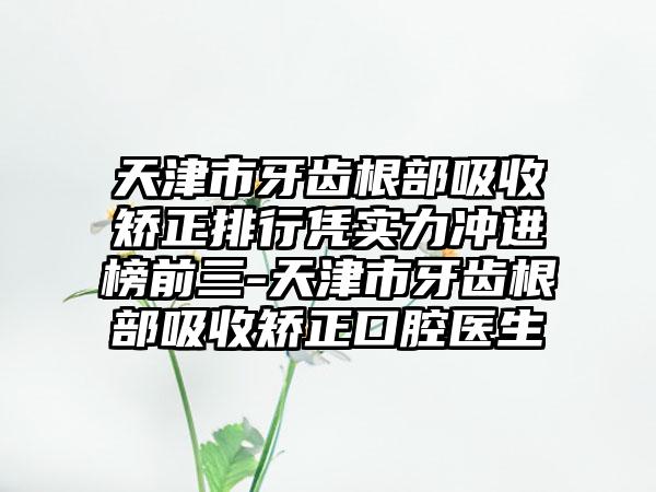 天津市牙齿根部吸收矫正排行凭实力冲进榜前三-天津市牙齿根部吸收矫正口腔医生