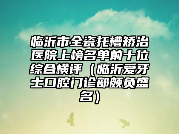 临沂市全瓷托槽矫治医院上榜名单前十位综合横评（临沂爱牙士口腔门诊部颇负盛名）