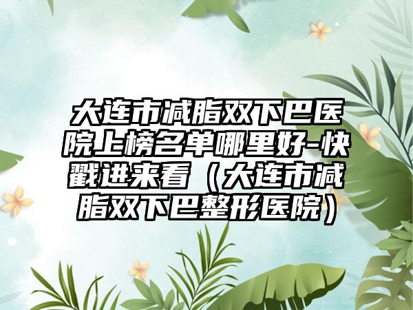 大连市减脂双下巴医院上榜名单哪里好-快戳进来看（大连市减脂双下巴整形医院）