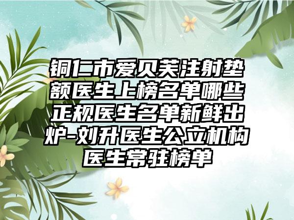 铜仁市爱贝芙注射垫额医生上榜名单哪些正规医生名单新鲜出炉-刘升医生公立机构医生常驻榜单