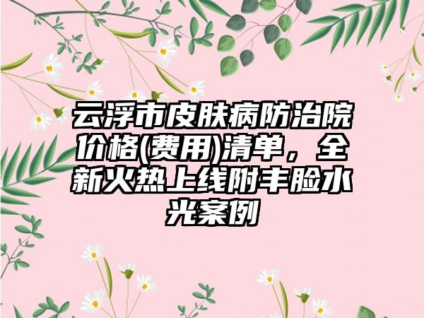 云浮市皮肤病防治院价格(费用)清单，全新火热上线附丰脸水光案例