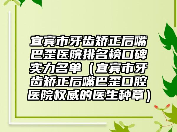 宜宾市牙齿矫正后嘴巴歪医院排名榜口碑实力名单（宜宾市牙齿矫正后嘴巴歪口腔医院权威的医生种草）