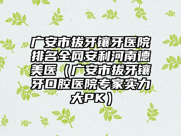 广安市拔牙镶牙医院排名全网安利河南德美医（广安市拔牙镶牙口腔医院专家实力大PK）