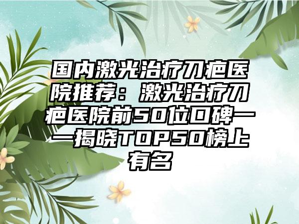 国内激光治疗刀疤医院推荐：激光治疗刀疤医院前50位口碑一一揭晓TOP50榜上有名