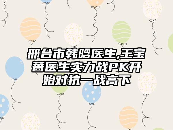 邢台市韩晗医生,王宝蔷医生实力战PK开始对抗一战高下