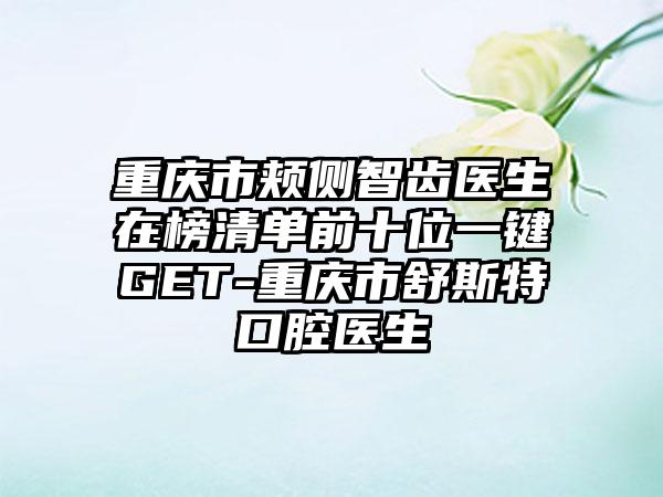 重庆市颊侧智齿医生在榜清单前十位一键GET-重庆市舒斯特口腔医生