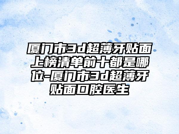 厦门市3d超薄牙贴面上榜清单前十都是哪位-厦门市3d超薄牙贴面口腔医生