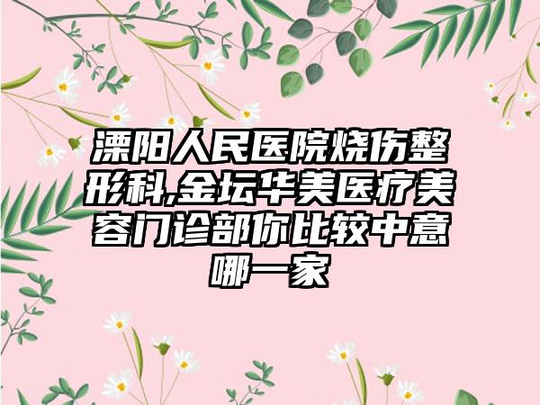 溧阳人民医院烧伤整形科,金坛华美医疗美容门诊部你比较中意哪一家