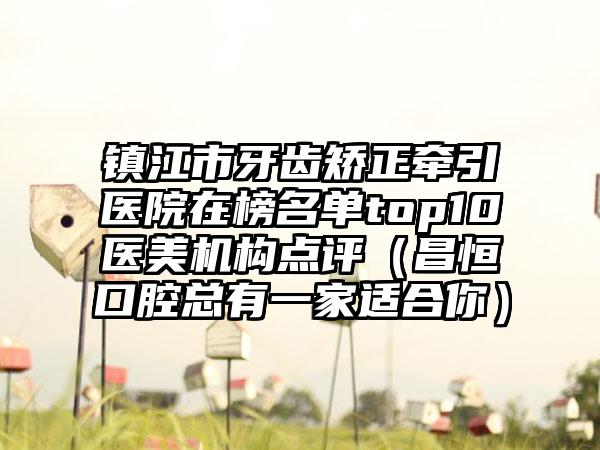 镇江市牙齿矫正牵引医院在榜名单top10医美机构点评（昌恒口腔总有一家适合你）