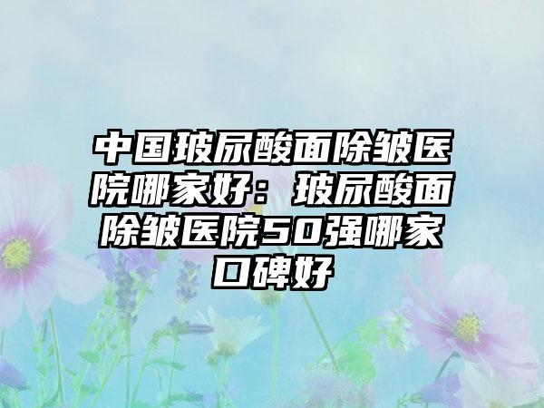 中国玻尿酸面除皱医院哪家好：玻尿酸面除皱医院50强哪家口碑好