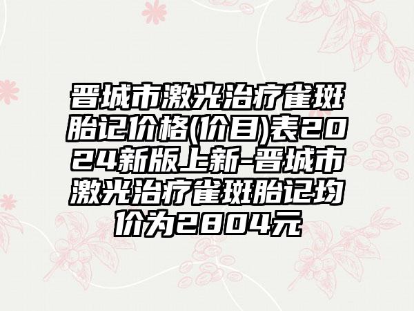 晋城市激光治疗雀斑胎记价格(价目)表2024新版上新-晋城市激光治疗雀斑胎记均价为2804元