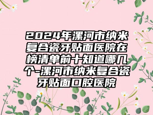 2024年漯河市纳米复合瓷牙贴面医院在榜清单前十知道哪几个-漯河市纳米复合瓷牙贴面口腔医院