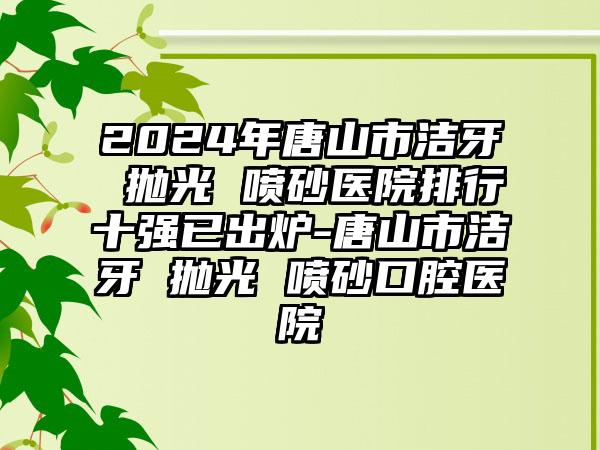 2024年唐山市洁牙 抛光 喷砂医院排行十强已出炉-唐山市洁牙 抛光 喷砂口腔医院