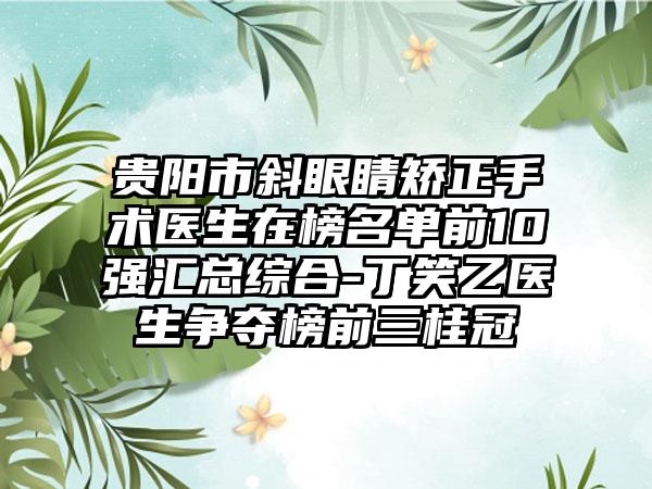 贵阳市斜眼睛矫正手术医生在榜名单前10强汇总综合-丁笑乙医生争夺榜前三桂冠