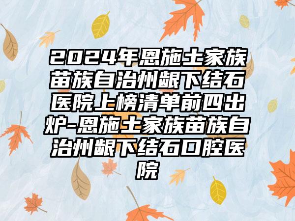 2024年恩施土家族苗族自治州龈下结石医院上榜清单前四出炉-恩施土家族苗族自治州龈下结石口腔医院