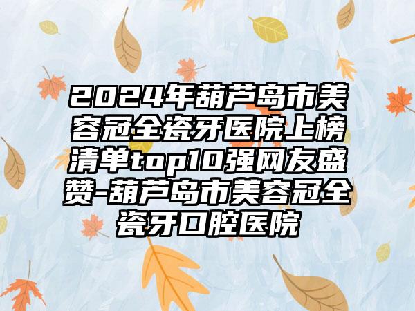 2024年葫芦岛市美容冠全瓷牙医院上榜清单top10强网友盛赞-葫芦岛市美容冠全瓷牙口腔医院