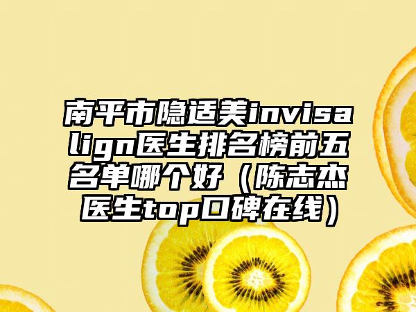 南平市隐适美invisalign医生排名榜前五名单哪个好（陈志杰医生top口碑在线）