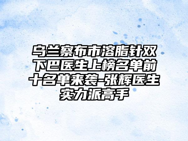 乌兰察布市溶脂针双下巴医生上榜名单前十名单来袭-张辉医生实力派高手