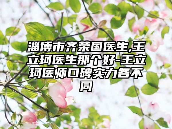 淄博市齐荣国医生,王立珂医生那个好-王立珂医师口碑实力各不同