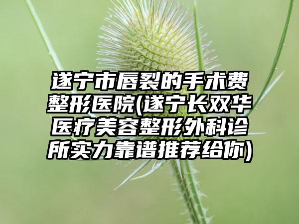 遂宁市唇裂的手术费整形医院(遂宁长双华医疗美容整形外科诊所实力靠谱推荐给你)