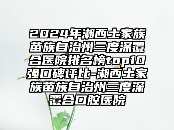 2024年湘西土家族苗族自治州三度深覆合医院排名榜top10强口碑评比-湘西土家族苗族自治州三度深覆合口腔医院