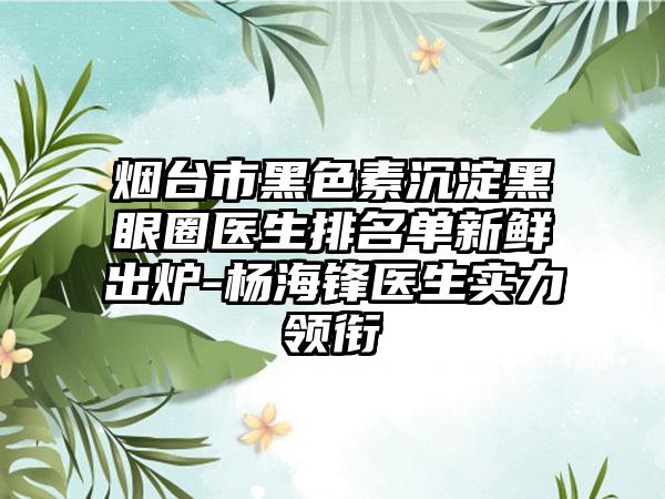 烟台市黑色素沉淀黑眼圈医生排名单新鲜出炉-杨海锋医生实力领衔