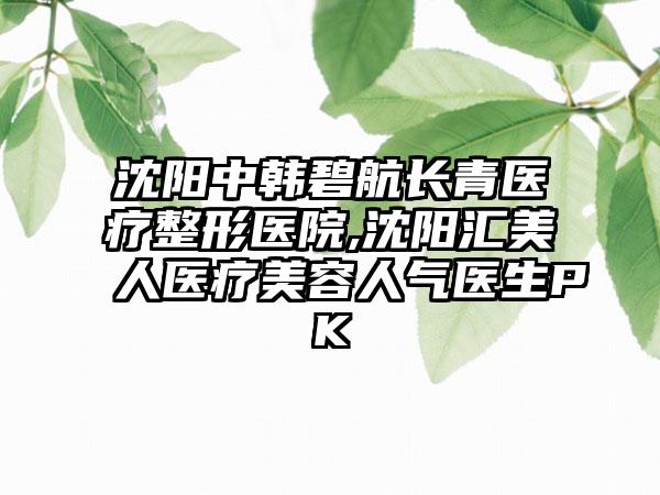 沈阳中韩碧航长青医疗整形医院,沈阳汇美人医疗美容人气医生PK