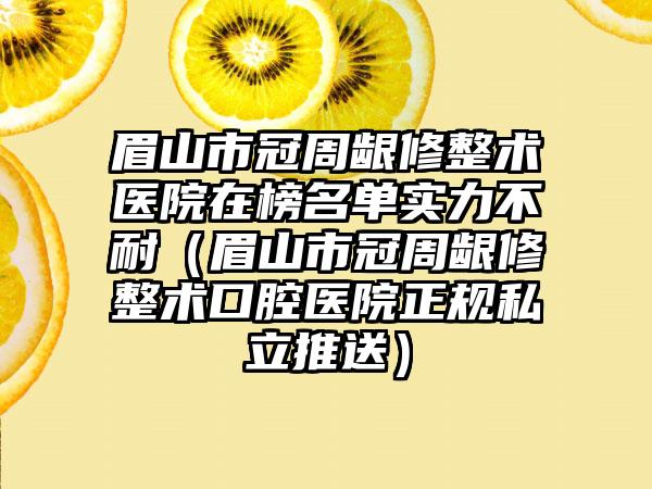 眉山市冠周龈修整术医院在榜名单实力不耐（眉山市冠周龈修整术口腔医院正规私立推送）