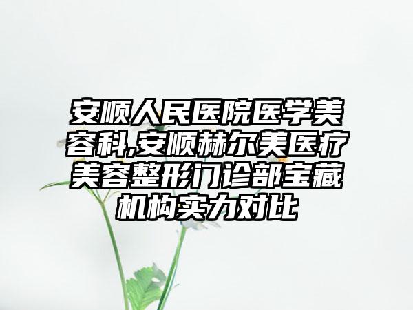 安顺人民医院医学美容科,安顺赫尔美医疗美容整形门诊部宝藏机构实力对比