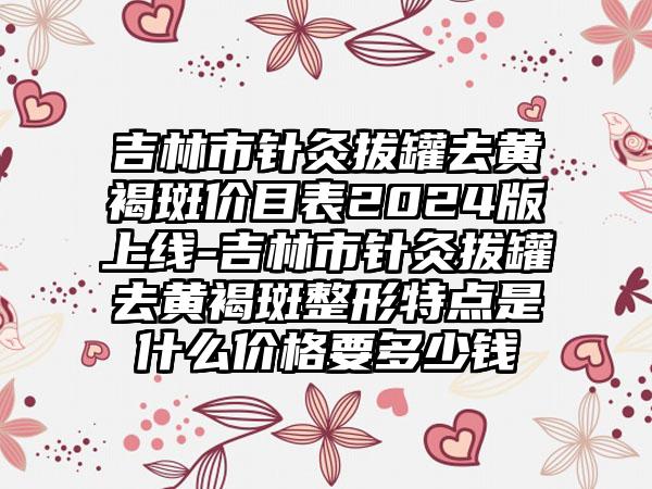 吉林市针灸拔罐去黄褐斑价目表2024版上线-吉林市针灸拔罐去黄褐斑整形特点是什么价格要多少钱