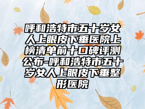 呼和浩特市五十岁女人上眼皮下垂医院上榜清单前十口碑评测公布-呼和浩特市五十岁女人上眼皮下垂整形医院