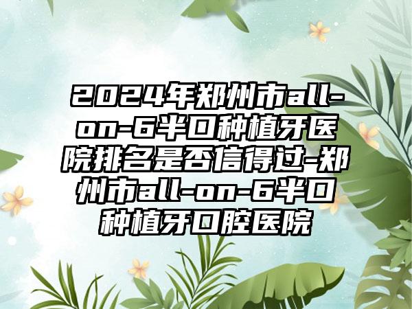 2024年郑州市all-on-6半口种植牙医院排名是否信得过-郑州市all-on-6半口种植牙口腔医院