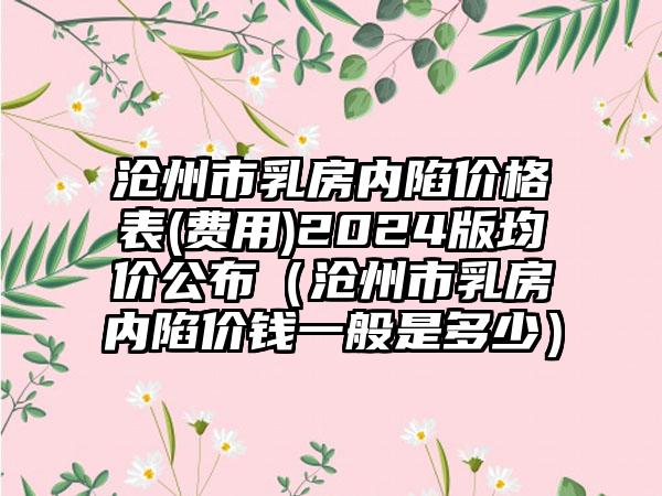 沧州市乳房内陷价格表(费用)2024版均价公布（沧州市乳房内陷价钱一般是多少）