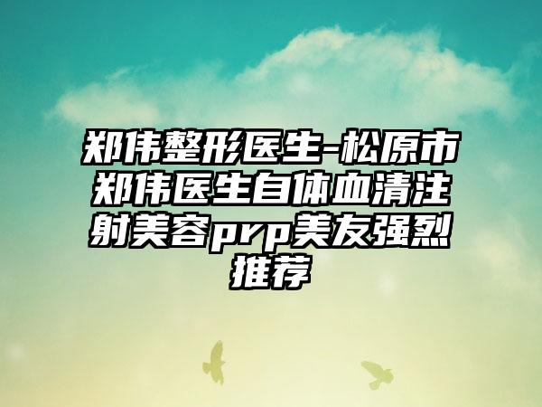 郑伟整形医生-松原市郑伟医生自体血清注射美容prp美友强烈推荐