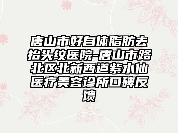 唐山市好自体脂肪去抬头纹医院-唐山市路北区北新西道紫水仙医疗美容诊所口碑反馈