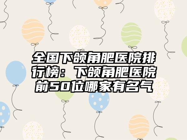 全国下颌角肥医院排行榜：下颌角肥医院前50位哪家有名气